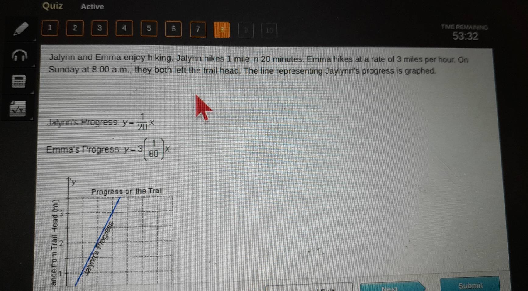Quiz Active 
TIME: REMAINING
1 2 3 4 5 6 7 8 9 10 53:32 
Jalynn and Emma enjoy hiking. Jalynn hikes 1 mile in 20 minutes. Emma hikes at a rate of 3 miles per hour. On 
Sunday at 8:00 a.m., they both left the trail head. The line representing Jaylynn's progress is graphed. 
Jalynn's Progress: y= 1/20 x
Emma's Progress: y=3( 1/60 )x
Next 
Submit