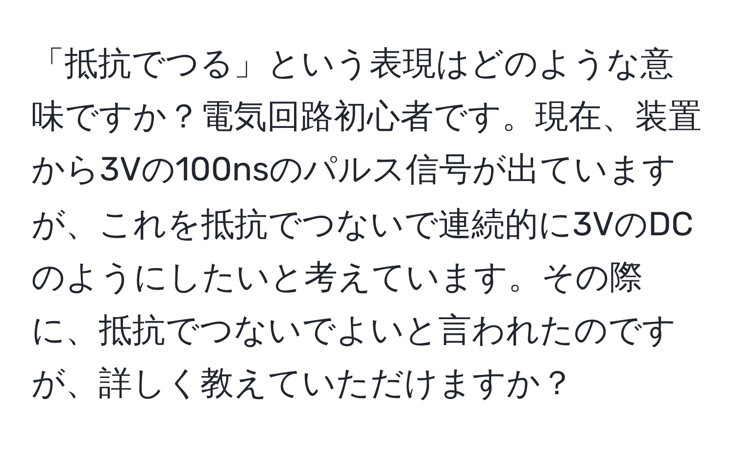 「抵抗でつる」という表現はどのような意味ですか？電気回路初心者です。現在、装置から3Vの100nsのパルス信号が出ていますが、これを抵抗でつないで連続的に3VのDCのようにしたいと考えています。その際に、抵抗でつないでよいと言われたのですが、詳しく教えていただけますか？