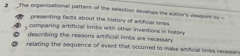 The organizational pattern of the selection develops the author's viewpoint by
presenting facts about the history of artificial limbs
D comparing artificial limbs with other inventions in history
@ describing the reasons artificial limbs are necessary
D relating the sequence of event that occurred to make artificial limbs necessary