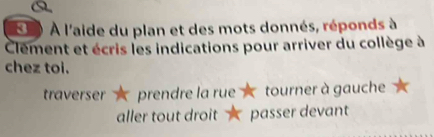 a
* 3 ) À l'aide du plan et des mots donnés, réponds à
Clement et écris les indications pour arriver du collège à
chez toi.
traverser prendre la rue tourner à gauche
aller tout droit passer devant