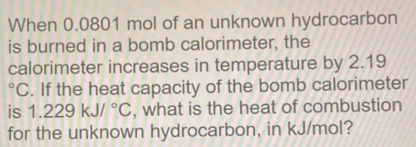 When 0.0801 mol of an unknown hydrocarbon 
is burned in a bomb calorimeter, the 
calorimeter increases in temperature by 2.19^3 'C. If the heat capacity of the bomb calorimeter
1.229kJ/^circ C , what is the heat of combustion 
for the unknown hydrocarbon, in kJ/mol?