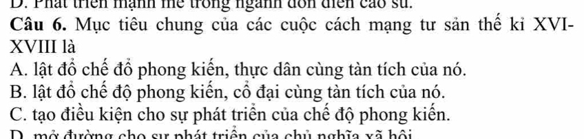 D. Phất trên mạnh me trong ngành dôn diễn cáo sử.
Câu 6. Mục tiêu chung của các cuộc cách mạng tư sản thế kỉ XVI-
XVIII là
A. lật đổ chế đổ phong kiến, thực dân cùng tàn tích của nó.
B. lật đổ chế độ phong kiến, cổ đại cùng tàn tích của nó.
C. tạo điều kiện cho sự phát triển của chế độ phong kiến.
D. mở đường cho sự phát triền của chủ nghĩa xã hội