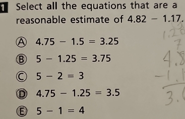 Select all the equations that are a
reasonable estimate of 4.82-1.17.
Ⓐ 4.75-1.5=3.25
B 5-1.25=3.75
C 5-2=3
D 4.75-1.25=3.5
D 5-1=4