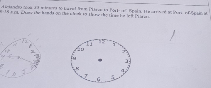 Alejandro took 35 minutes to travel from Piarco to Port- of- Spain. He arrived at Port- of-Spain at 
9:18 a.m. Draw the hands on the clock to show the time he left Piarco.