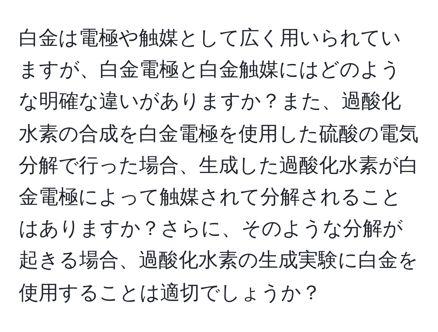 白金は電極や触媒として広く用いられていますが、白金電極と白金触媒にはどのような明確な違いがありますか？また、過酸化水素の合成を白金電極を使用した硫酸の電気分解で行った場合、生成した過酸化水素が白金電極によって触媒されて分解されることはありますか？さらに、そのような分解が起きる場合、過酸化水素の生成実験に白金を使用することは適切でしょうか？