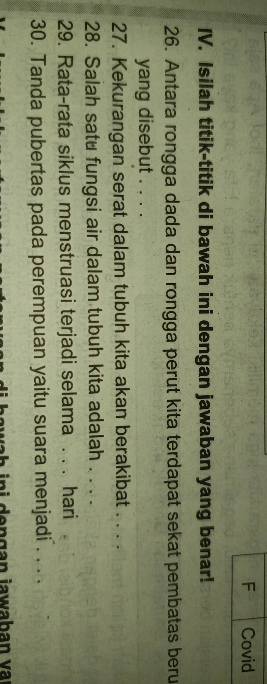 Covid 
IV. Isilah titik-titik di bawah ini dengan jawaban yang benar! 
26. Antara rongga dada dan rongga perut kita terdapat sekat pembatas beru 
yang disebut . . . . 
27. Kekurangan serat dalam tubuh kita akan berakibat . . . . 
28. Salah satu fungsi air dalam tubuh kita adalah . . . . 
29. Rata-rata siklus menstruasi terjadi selama . . . hari 
30. Tanda pubertas pada perempuan yaitu suara menjadi . . . . 
w h i i d e n gan jawaban v a