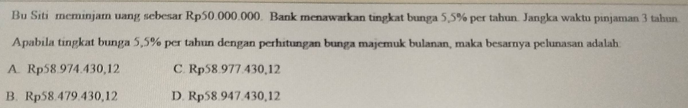 Bu Siti meminjam uang sebesar Rp50.000.000. Bank menawarkan tingkat bunga 5,5% per tahun. Jangka waktu pinjaman 3 tahun.
Apabila tingkat bunga 5,5% per tahun dengan perhitungan bunga majemuk bulanan, maka besarnya pelunasan adalah.
A. Rp58.974.430,12 C. Rp58.977.430,12
B. Rp58.479.430,12 D. Rp58.947.430,12