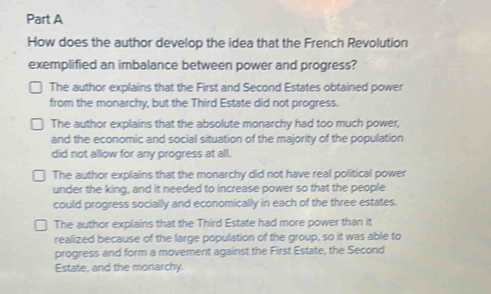 How does the author develop the idea that the French Revolution
exemplified an imbalance between power and progress?
The author explains that the First and Second Estates obtained power
from the monarchy, but the Third Estate did not progress.
The author explains that the absolute monarchy had too much power,
and the economic and social situation of the majority of the population
did not allow for any progress at all.
The author explains that the monarchy did not have real political power
under the king, and it needed to increase power so that the people
could progress socially and economically in each of the three estates.
The author explains that the Third Estate had more power than it
realized because of the large population of the group, so it was able to
progress and form a movement against the First Estate, the Second
Estate, and the monarchy.