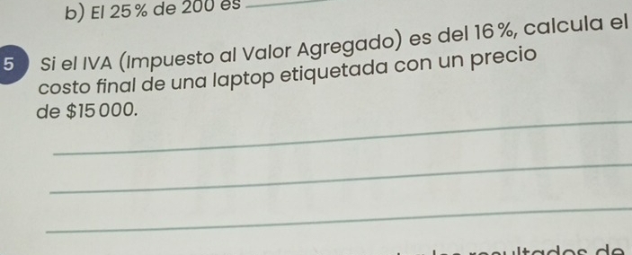 El 25% de 200 es_ 
5) Si el IVA (Impuesto al Valor Agregado) es del 16 %, calcula el 
costo final de una laptop etiquetada con un precio 
_ 
de $15 000. 
_ 
_