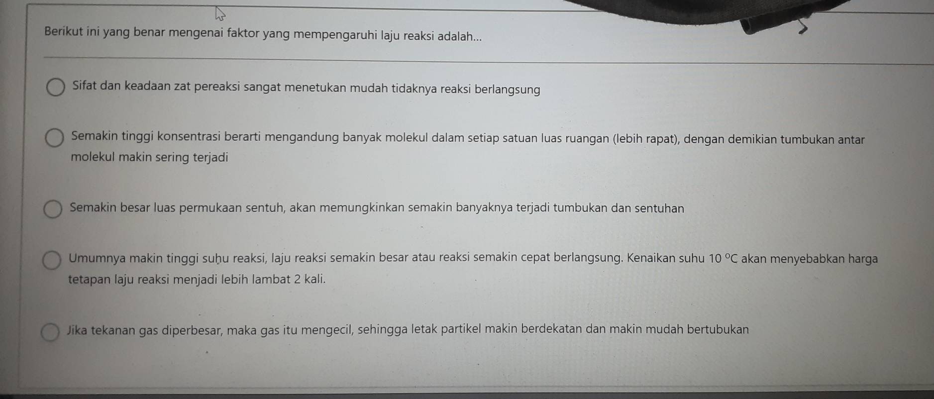 Berikut ini yang benar mengenai faktor yang mempengaruhi laju reaksi adalah...
Sifat dan keadaan zat pereaksi sangat menetukan mudah tidaknya reaksi berlangsung
Semakin tinggi konsentrasi berarti mengandung banyak molekul dalam setiap satuan luas ruangan (lebih rapat), dengan demikian tumbukan antar
molekul makin sering terjadi
Semakin besar luas permukaan sentuh, akan memungkinkan semakin banyaknya terjadi tumbukan dan sentuhan
Umumnya makin tinggi suḫu reaksi, laju reaksi semakin besar atau reaksi semakin cepat berlangsung. Kenaikan suhu 10°C akan menyebabkan harga
tetapan laju reaksi menjadi lebih lambat 2 kali.
Jika tekanan gas diperbesar, maka gas itu mengecil, sehingga letak partikel makin berdekatan dan makin mudah bertubukan