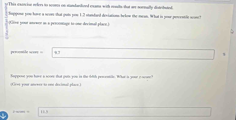 This exercise refers to scores on standardized exams with results that are normally distributed. 
c Suppose you have a score that puts you 1.2 standard deviations below the mean. What is your percentile score? 
5 (Give your answer as a percentage to one decimal place.) 
percentile score = 9.7
%
Suppose you have a score that puts you in the 64th percentile. What is your z-score? 
(Give your answer to one decimal place.)
z-score= 11.5