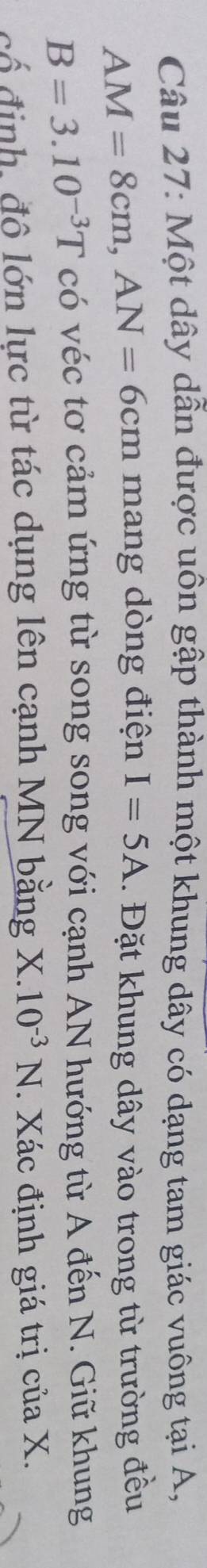 Một dây dẫn được uôn gập thành một khung dây có dạng tam giác vuông tại A,
AM=8cm, AN=6cm mang dòng điện I=5A. Đặt khung dây vào trong từ trường đều
B=3.10^(-3)T có véc tơ cảm ứng từ song song với cạnh AN hướng từ A đến N. Giữ khung 
cổ định, đô lớn lực từ tác dụng lên cạnh MN bằng X.10^(-3)N. Xác định giá trị của X.