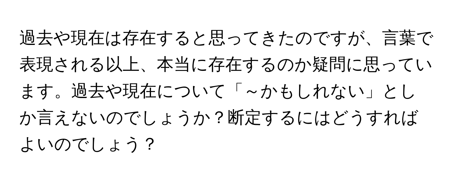 過去や現在は存在すると思ってきたのですが、言葉で表現される以上、本当に存在するのか疑問に思っています。過去や現在について「～かもしれない」としか言えないのでしょうか？断定するにはどうすればよいのでしょう？