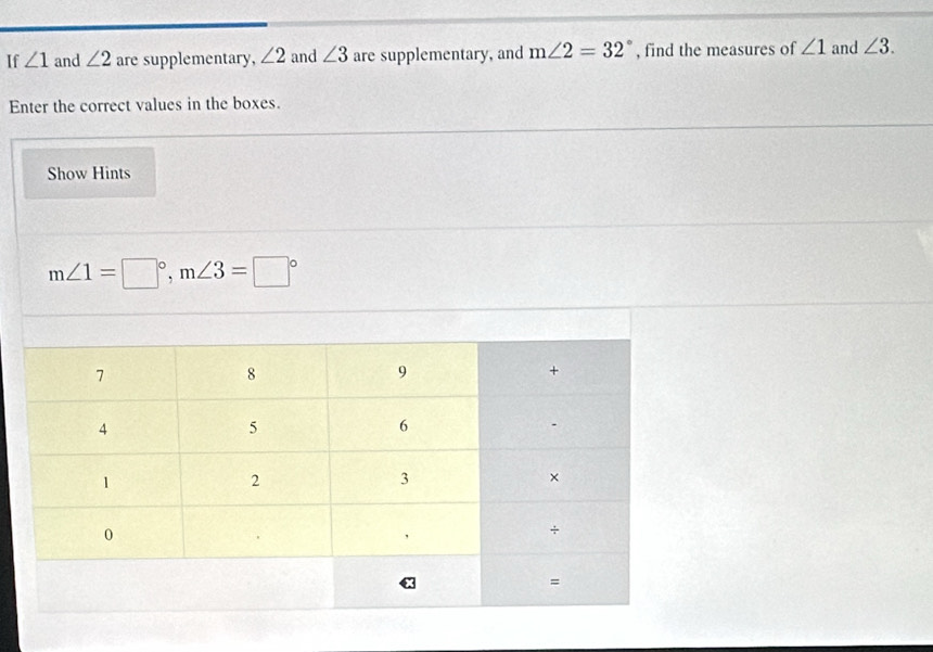 If ∠ 1 and ∠ 2 are supplementary, ∠ 2 and ∠ 3 are supplementary, and m∠ 2=32° , find the measures of ∠ 1 and ∠ 3. 
Enter the correct values in the boxes. 
Show Hints
m∠ 1=□°, m∠ 3=□°