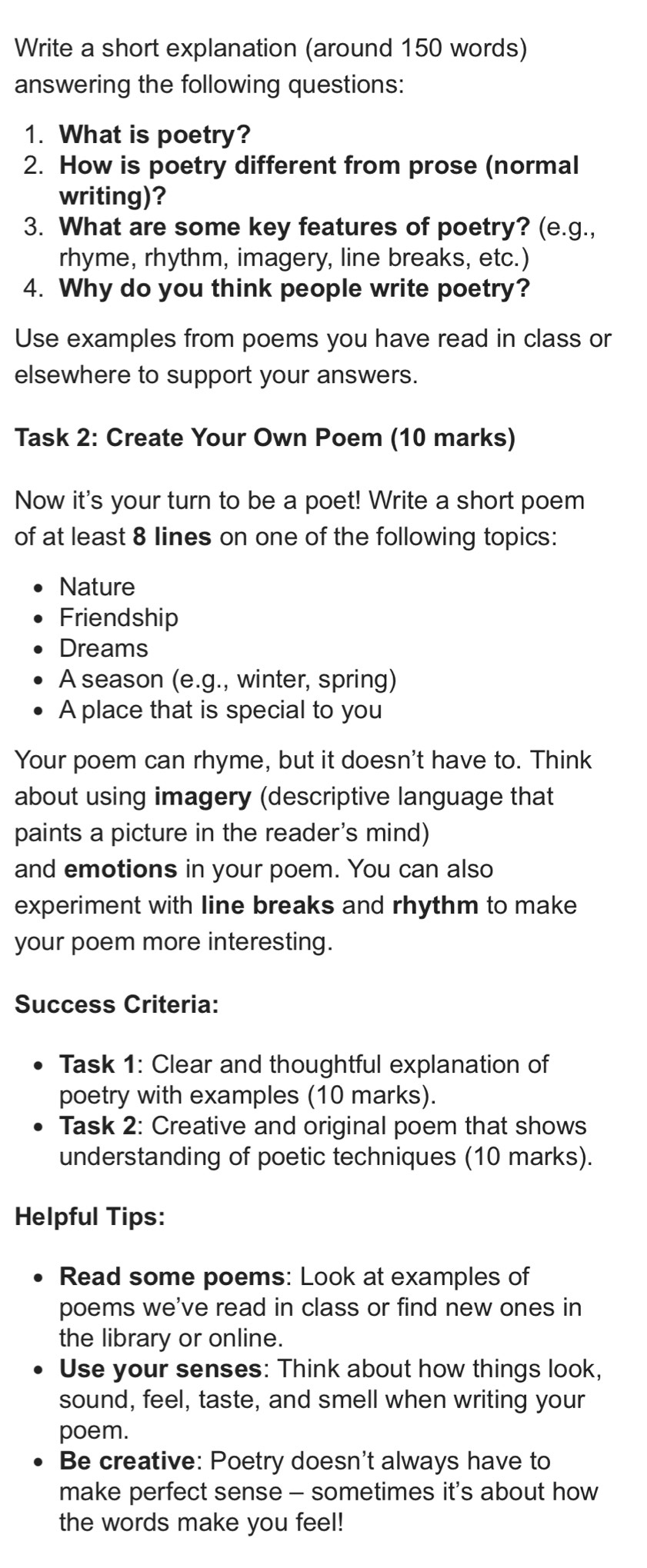 Write a short explanation (around 150 words) 
answering the following questions: 
1. What is poetry? 
2. How is poetry different from prose (normal 
writing)? 
3. What are some key features of poetry? (e.g., 
rhyme, rhythm, imagery, line breaks, etc.) 
4. Why do you think people write poetry? 
Use examples from poems you have read in class or 
elsewhere to support your answers. 
Task 2: Create Your Own Poem (10 marks) 
Now it's your turn to be a poet! Write a short poem 
of at least 8 Iines on one of the following topics: 
Nature 
Friendship 
Dreams 
A season (e.g., winter, spring) 
A place that is special to you 
Your poem can rhyme, but it doesn't have to. Think 
about using imagery (descriptive language that 
paints a picture in the reader's mind) 
and emotions in your poem. You can also 
experiment with line breaks and rhythm to make 
your poem more interesting. 
Success Criteria: 
Task 1: Clear and thoughtful explanation of 
poetry with examples (10 marks). 
Task 2: Creative and original poem that shows 
understanding of poetic techniques (10 marks). 
Helpful Tips: 
Read some poems: Look at examples of 
poems we've read in class or find new ones in 
the library or online. 
Use your senses: Think about how things look, 
sound, feel, taste, and smell when writing your 
poem. 
Be creative: Poetry doesn't always have to 
make perfect sense - sometimes it's about how 
the words make you feel!