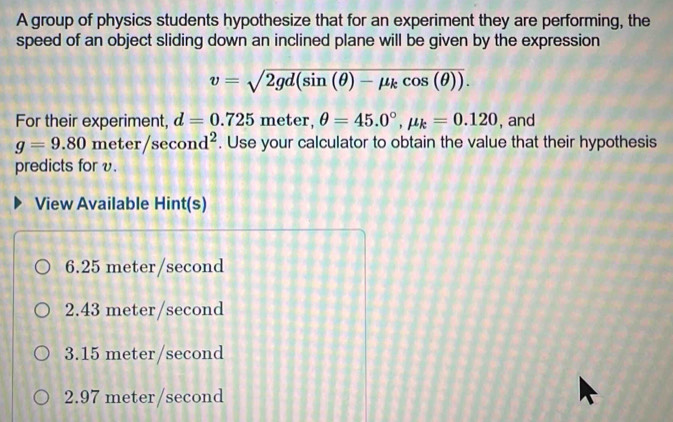 A group of physics students hypothesize that for an experiment they are performing, the
speed of an object sliding down an inclined plane will be given by the expression
v=sqrt(2gd(sin (θ )-mu _k)cos (θ )). 
For their experiment, d=0.725me ter, θ =45.0°, mu _k=0.120 , and
g=9.80 me ter/sec ond^2. Use your calculator to obtain the value that their hypothesis
predicts for v.
View Available Hint(s)
6.25 meter/second
2.43 meter/second
3.15 meter/second
2.97 meter/second