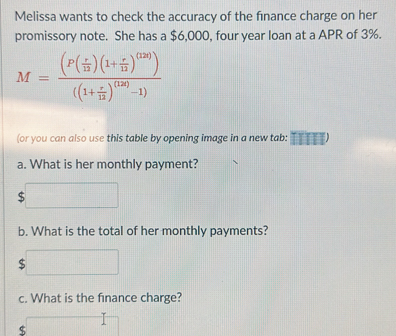 Melissa wants to check the accuracy of the finance charge on her 
promissory note. She has a $6,000, four year loan at a APR of 3%.
M=frac (P( r/12 )(1+ r/12 )^(12))((1+ r/12 )^(12)-1)
(or you can also use this table by opening image in a new tab:  1/2 sqrt(frac 1)2 :□^ 
a. What is her monthly payment? 
S 
b. What is the total of her monthly payments?
$
c. What is the finance charge?
$