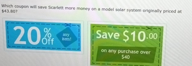 Which coupon will save Scarlett more money on a model solar system originally priced at
$43.80? 

Save $10.00
on any purchase over
$40