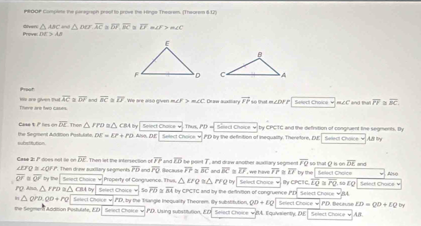 PROOP Complete the paragraph proof to prove the Hinge Theorem. (Theorem 6.12)
Given: △ ABC and △ DEF.overline AC≌ overline DF,overline BC≌ overline EFm∠ F>m∠ C
Prove: DE>AB

Proof:
We are given that overline AC≌ overline DF and overline BC≌ overline EF We are also given m∠ F> m∠ C Draw auxiliary vector FP so that m∠ DFP Select Choice v m∠ C and that overline PF 2 overline BC.
There are two cases.
Case t: P lies on overline DE Then △ FPD △ CBA by Select Choice Thus, PD= Select Choice v by CPCTC and the definition of congruent line segments. By
the Segment Addition Postulate. DE=EP+PD Also, DE Select Chaice ν PD by the definition of inequality. Therefore, DE Select Choice v AB by
substitution.
Case 2: P does not lie on overline DE. Then let the intersection of overline FP and overline ED be point T, and draw another auxiliary segment overline FQ so that Q is on overline DE
∠ EFQ≌ ∠ QFP. Then draw auxillary segments overline PD and overline PQ Because overline FP≌ overline BC and overline BC≌ overline EF , we have overline FP≌ overline EF by the . Select Choice and Also
overline QF≌ overline QF by the Select Chaice ♥ Property of Cangruence. Thus, △ EFQ≌ △ PFQ by Select Choice By CPCTC overline EQ≌ overline PQ , so EQ Select Chaice 
PQ. Also, △ FPD △ CBAby Select Choice ν So overline PD≌ overline BA by CPCTC and by the definition of congruence PD Select Choice ▼BA
In △ QPD.QD+PQ Select Choice × PD, by the Triangle Inequality Theorem. By substitution, QD+EQ Select Choice PD. Because ED=QD+EQ by
the Segmen Addition Postulate, ED Select Choice PD. Using substitution, ED Select Choice BA. Equivalently, DE Select Choice v AB.