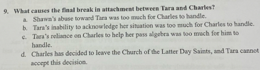 What causes the final break in attachment between Tara and Charles?
a. Shawn’s abuse toward Tara was too much for Charles to handle.
b. Tara’s inability to acknowledge her situation was too much for Charles to handle.
c. Tara’s reliance on Charles to help her pass algebra was too much for him to
handle.
d. Charles has decided to leave the Church of the Latter Day Saints, and Tara cannot
accept this decision.