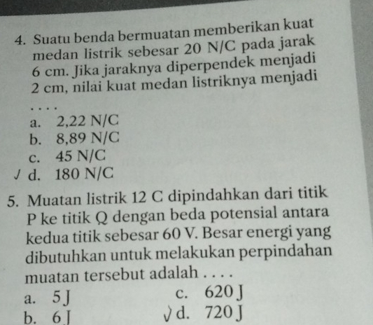 Suatu benda bermuatan memberikan kuat
medan listrik sebesar 20 N/C pada jarak
6 cm. Jika jaraknya diperpendek menjadi
2 cm, nilai kuat medan listriknya menjadi
_
a. 2,22 N/C
b. 8,89 N/C
c. 45 N/C
d. 180 N/C
5. Muatan listrik 12 C dipindahkan dari titik
P ke titik Q dengan beda potensial antara
kedua titik sebesar 60 V. Besar energi yang
dibutuhkan untuk melakukan perpindahan
muatan tersebut adalah . . . .
a. 5 J c. 620 J
b. 6 J √ d. 720 J