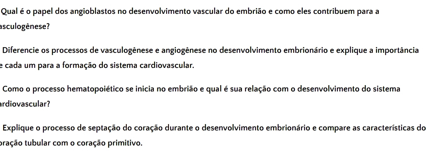 Qual é o papel dos angioblastos no desenvolvimento vascular do embrião e como eles contribuem para a 
asculogênese? 
Diferencie os processos de vasculogênese e angiogênese no desenvolvimento embrionário e explique a importância 
e cada um para a formação do sistema cardiovascular. 
Como o processo hematopoiético se inicia no embrião e qual é sua relação com o desenvolvimento do sistema 
ardiovascular? 
Explique o processo de septação do coração durante o desenvolvimento embrionário e compare as características do 
tração tubular com o coração primitivo.