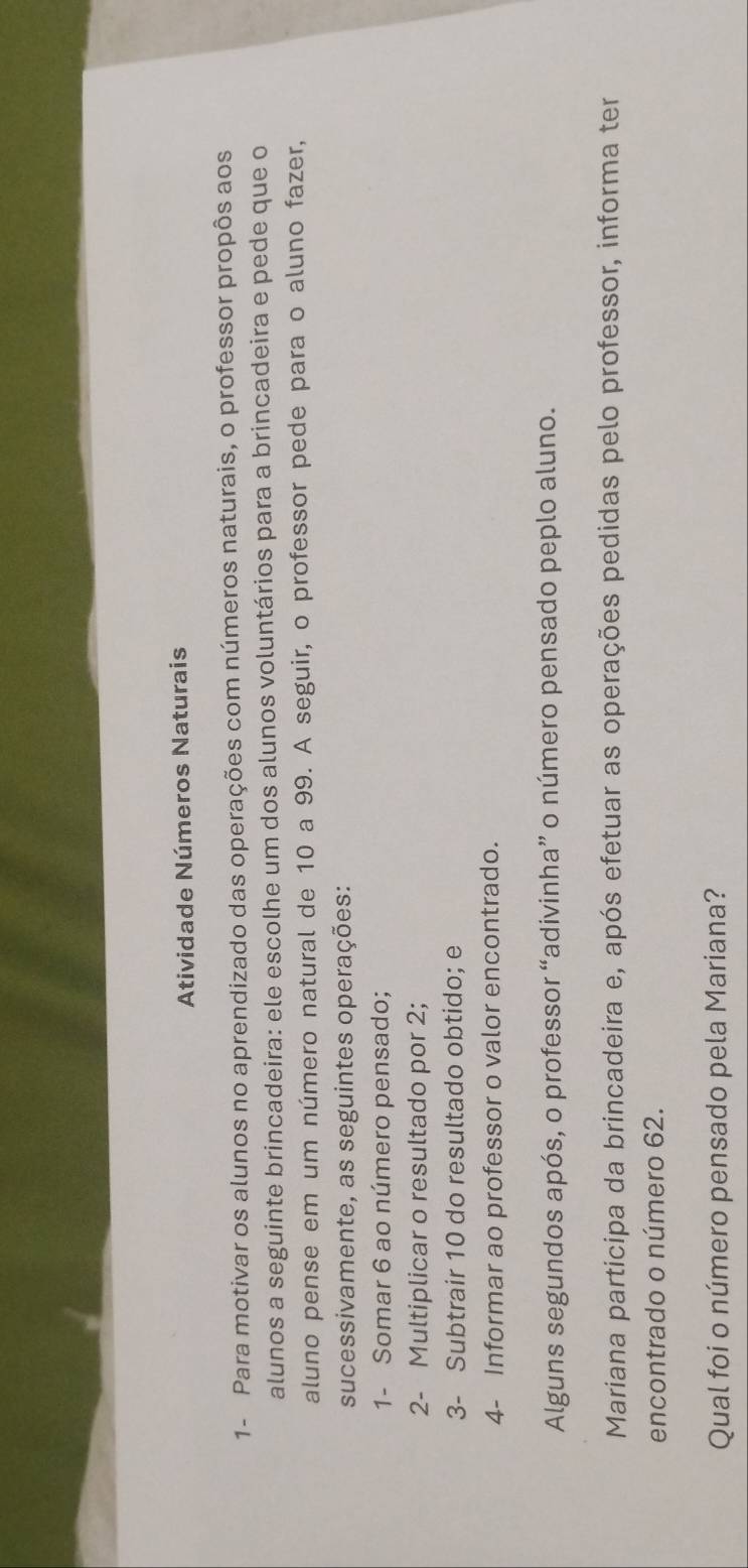 Atividade Números Naturais 
1- Para motivar os alunos no aprendizado das operações com números naturais, o professor propôs aos 
alunos a seguinte brincadeira: ele escolhe um dos alunos voluntários para a brincadeira e pede que o 
aluno pense em um número natural de 10 a 99. A seguir, o professor pede para o aluno fazer, 
sucessivamente, as seguintes operações: 
1- Somar 6 ao número pensado; 
2- Multiplicar o resultado por 2; 
3- Subtrair 10 do resultado obtido; e 
4- Informar ao professor o valor encontrado. 
Alguns segundos após, o professor “adivinha” o número pensado peplo aluno. 
Mariana participa da brincadeira e, após efetuar as operações pedidas pelo professor, informa ter 
encontrado o número 62. 
Qual foi o número pensado pela Mariana?