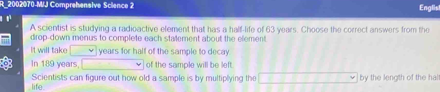 R_2002070-M/J Comprehensive Science 2 
Englisl 
A scientist is studying a radioactive element that has a half-life of 63 years. Choose the correct answers from the 
drop-down menus to complete each statement about the element. 
It will take years for half of the sample to decay. 
In 189 years, of the sample will be left. 
Scientists can figure out how old a sample is by multiplying the C=)=_ ∩ CD by the length of the hal 
life.