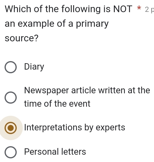 Which of the following is NOT * 2 p
an example of a primary
source?
Diary
Newspaper article written at the
time of the event
Interpretations by experts
Personal letters