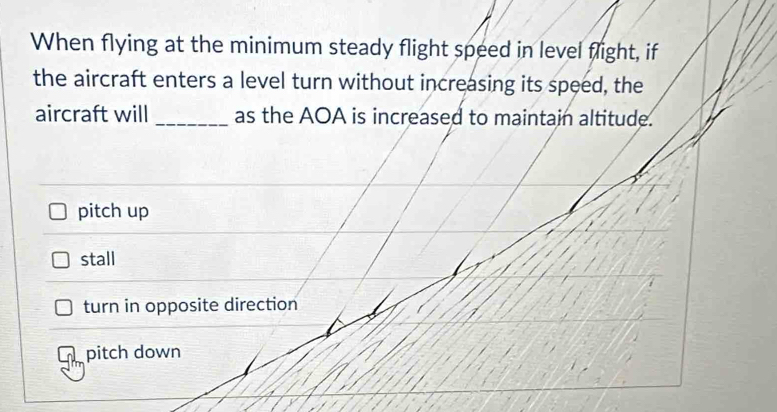 When flying at the minimum steady flight speed in level flight, if
the aircraft enters a level turn without increasing its speed, the
aircraft will _as the AOA is increased to maintain altitude.
pitch up
stall
turn in opposite direction
pitch down