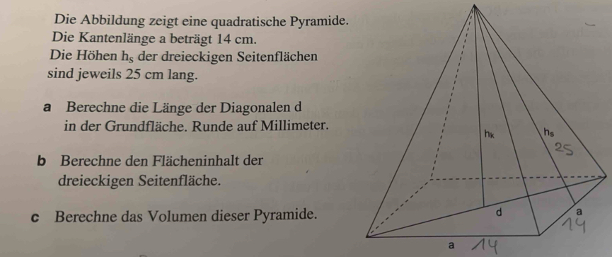 Die Abbildung zeigt eine quadratische Pyramide. 
Die Kantenlänge a beträgt 14 cm. 
Die Höhen h_s der dreieckigen Seitenflächen 
sind jeweils 25 cm lang. 
a Berechne die Länge der Diagonalen d 
in der Grundfläche. Runde auf Millimeter. 
b Berechne den Flächeninhalt der 
dreieckigen Seitenfläche. 
c Berechne das Volumen dieser Pyramide. 
a