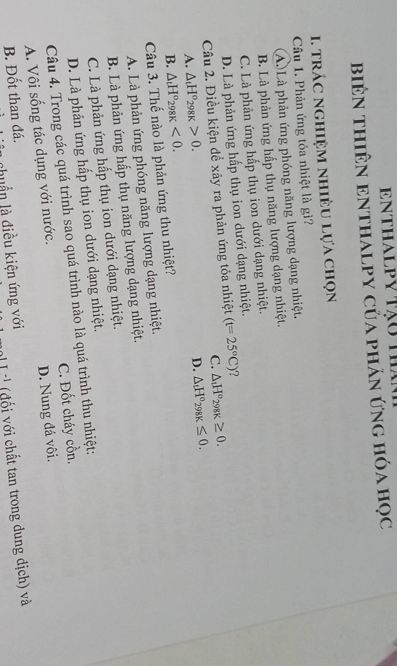 ENthalpy tạo tha
biêN thiêN eNthAlpY của phản ứng hóa học
I. trÁC NGHiệM nhiÊU Lựa chọn
Câu 1. Phản ứng tỏa nhiệt là gì?
A.)Là phản ứng phóng năng lượng dạng nhiệt.
B. Là phản ứng hấp thụ năng lượng dạng nhiệt.
C. Là phản ứng hấp thụ ion dưới dạng nhiệt.
D. Là phản ứng hấp thụ ion dưới dạng nhiệt.
Câu 2. Điều kiện để xảy ra phản ứng tỏa nhiệt (t=25°C) ?
C. △ _tH°_298K≥ 0.
A. △ _tH°_298K>0.
D. △ _tH°_298K≤ 0.
B. △ _tH°_298K<0</tex>. 
Câu 3. Thế nào là phản ứng thu nhiệt?
A. Là phản ứng phóng năng lượng dạng nhiệt.
B. Là phản ứng hấp thụ năng lượng dạng nhiệt.
C. Là phản ứng hấp thụ ion dưới dạng nhiệt.
D. Là phản ứng hấp thụ ion dưới dạng nhiệt.
Câu 4. Trong các quá trình sao quá trình nào là quá trình thu nhiệt:
A. Vôi sống tác dụng với nước. C. Đốt cháy cồn.
B. Đốt than đá. D. Nung đá vôi.
T^(-1) a đối với chất tan trong dung dịch) và
chuẩn là điều kiện ứng với