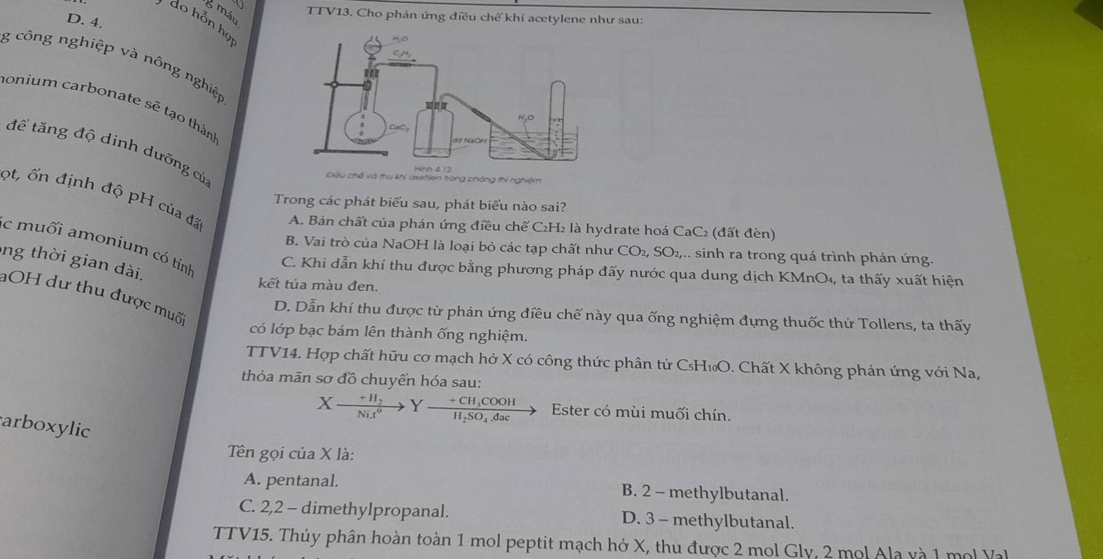 máu
TTV13. Cho phản ứng điều chế khí acetylene như sau:
D. 4.
do hỗn họ
g công nghiệp và nông nghiệp
onium carbonate sẽ tạo thành
để tăng độ dinh dưỡng củ;
Điều chế và thu khi axetlen trong phòng thí nghiệm
ột, ổn định độ pH của đã
Trong các phát biểu sau, phát biểu nào sai?
A. Bản chất của phản ứng điều chế C₂H₂ là hydrate hoá CaC₂ (đất đèn)
c muối amonium có tính
B. Vai trò của NaOH là loại bỏ các tạp chất như CO_2,SO_2,... sinh ra trong quá trình phản ứng.
ong thời gian dài.
C. Khi dẫn khí thu được bằng phương pháp đẩy nước qua dung dịch KMnO₄, ta thấy xuất hiện
kết tủa màu đen.
OH dư thu được muốc
D. Dẫn khí thu được từ phản ứng điều chế này qua ống nghiệm đựng thuốc thử Tollens, ta thấy
có lớp bạc bám lên thành ống nghiệm.
TTV14. Hợp chất hữu cơ mạch hở X có công thức phân tử C₅H₁O. Chất X không phản ứng với Na,
thỏa mãn sơ đồ chuyển hóa sau:
Xxrightarrow +H_2Y-frac +CH_3COOHH_2SO_4,dac - Ester có mùi muối chín.
arboxylic
Tên gọi của X là:
A. pentanal. B. 2 - methylbutanal.
C. 2,2 - dimethylpropanal. D. 3 - methylbutanal.
TTV15. Thúy phân hoàn toàn 1 mol peptit mạch hở X, thu được 2 mol Gly, 2 mol Ala và 1 mol Val