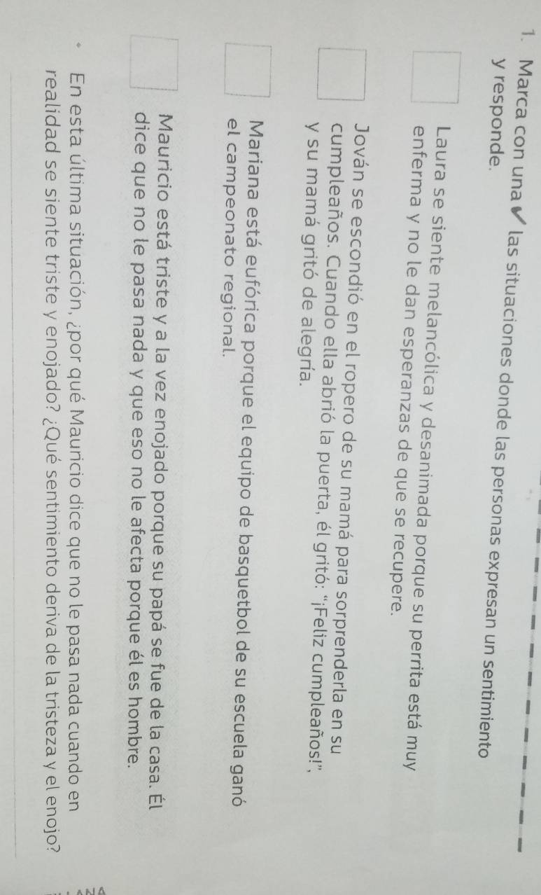 Marca con una ✔ las situaciones donde las personas expresan un sentimiento
y responde.
Laura se siente melancólica y desanimada porque su perrita está muy
enferma y no le dan esperanzas de que se recupere.
Jován se escondió en el ropero de su mamá para sorprenderla en su
cumpleaños. Cuando ella abrió la puerta, él gritó: “¡Feliz cumpleaños!”,
y su mamá gritó de alegría.
Mariana está eufórica porque el equipo de basquetbol de su escuela ganó
el campeonato regional.
Mauricio está triste y a la vez enojado porque su papá se fue de la casa. Él
dice que no le pasa nada y que eso no le afecta porque él es hombre.
En esta última situación, ¿por qué Mauricio dice que no le pasa nada cuando en
realidad se siente triste y enojado? ¿Qué sentimiento deriva de la tristeza y el enojo?