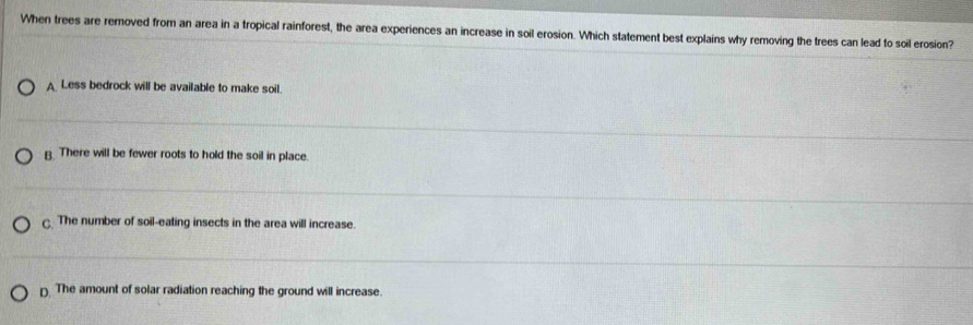 When trees are removed from an area in a tropical rainforest, the area experiences an increase in soil erosion. Which statement best explains why removing the trees can lead to soil erosion?
A Less bedrock will be available to make soil.
B. There will be fewer roots to hold the soil in place.. The number of soil-eating insects in the area will increase.
D The amount of solar radiation reaching the ground will increase.