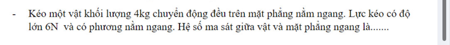 Kéo một vật khối lượng 4kg chuyền động đều trên mặt phẳng nằm ngang. Lực kéo có độ 
lớn 6N và có phương nằm ngang. Hệ số ma sát giữa vật và mặt phẳng ngang là........