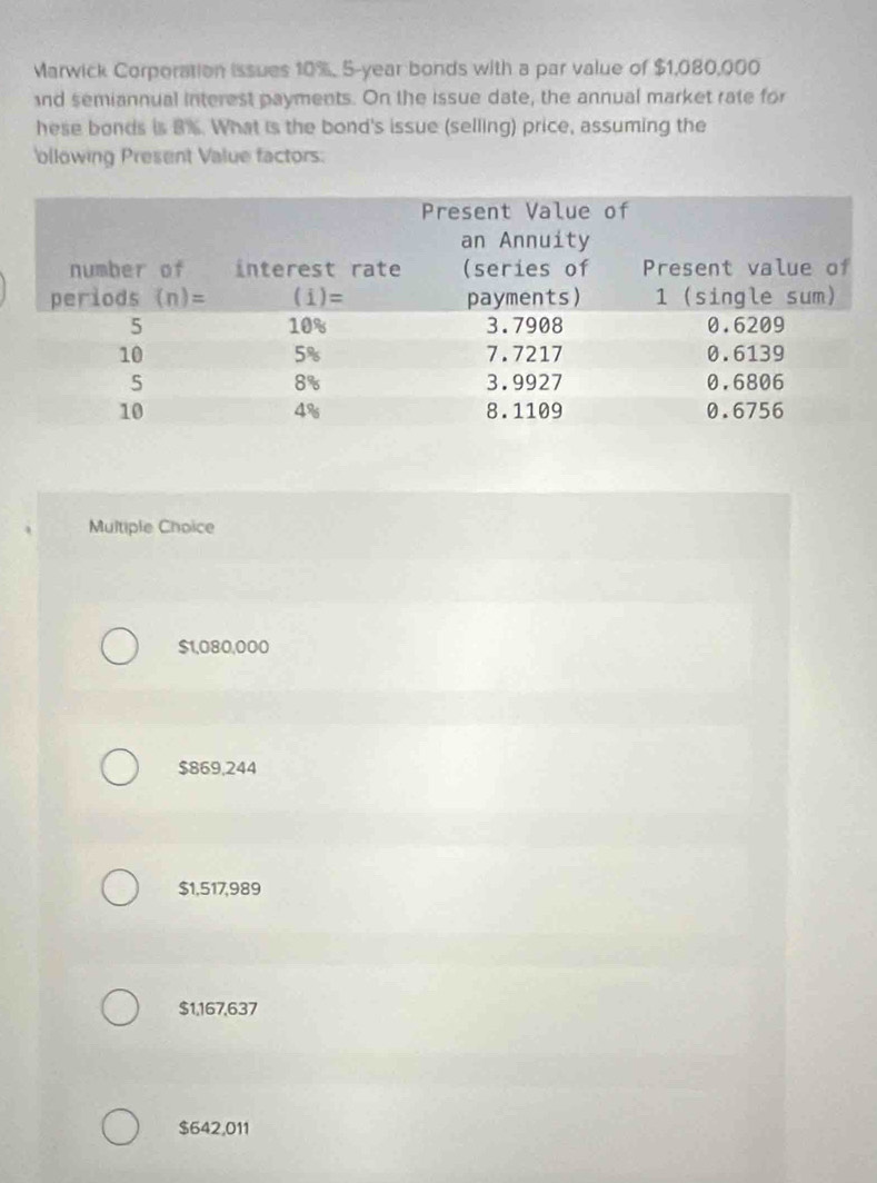 Marwick Corporation issues 10%. 5-year bonds with a par value of $1,080,000
nd semiannual interest payments. On the issue date, the annual market rate for
hese bonds is 8%. What is the bond's issue (selling) price, assuming the
ollowing Present Value factors:
Multiple Choice
$1,080,000
$869,244
$1,517,989
$1,167,637
$642,011