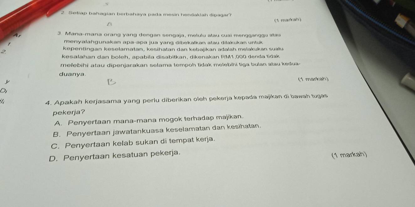 Setiap bahagian berbahaya pada mesin hendaklah dipagar?
(1 markah)
3. Mana-mana orang yang dengan sengaja, melulu atau cuai mengganggu atau
1
menyalahgunakan apa-apa jua yang dibekalkan atau dilakukan untuk
2
kepentingan keselamatan, kesihatan dan kebajikan adalah melakukan suatu
kesalahan dan boleh, apabila disabitkan, dikenakan RM1,000 denda tidak
melebihi atau dipenjarakan selama tempoh tidak melebihi tiga bulan atau kedua-
duanya

(1 markah)
Di
4. Apakah kerjasama yang perlu diberikan oleh pekerja kepada majikan di bawah tugas
pekerja?
A. Penyertaan mana-mana mogok terhadap majikan.
B. Penyertaan jawatankuasa keselamatan dan kesihatan.
C. Penyertaan kelab sukan di tempat kerja.
D. Penyertaan kesatuan pekerja.
(1 markah)