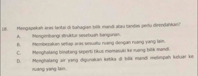 Mengapakah aras lantai di bahagian bilik mandi atau tandas perlu direndahkan?
A. Mengimbangi struktur sesebuah bangunan.
B. Membezakan setiap aras sesuatu ruang dengan ruang yang lain.
C. Menghalang binatang seperti tikus memasuki ke ruang bilik mandi.
D.£ Menghalang air yang digunakan ketika di bilik mandi melimpah keluar ke
ruang yang lain.