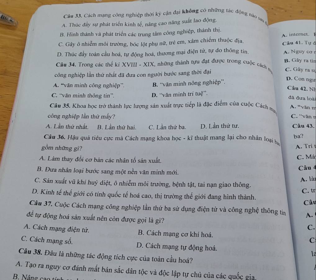 (
Câu 33. Cách mạng công nghiệp thời kỳ cận đại không có những tác động nào sau a
A. Thúc đầy sự phát triển kinh tế, nâng cao năng suất lao động.
B. Hình thành và phát triển các trung tâm công nghiệp, thành thị.
A. internet. I
C. Gây ô nhiễm môi trường, bóc lột phụ nữ, trẻ em, xâm chiếm thuộc địa. Câu 41. Tự đ
D. Thúc đầy toàn cầu hoá, tự động hoá, thương mại điện tử, tự do thông tin. A. Nguy cơ r
B. Gây ra tìn
Câu 34. Trong các thế kỉ XVIII - XIX, những thành tựu đạt được trong cuộc cách m C. Gây ra sự
công nghiệp lần thứ nhất đã đưa con người bước sang thời đại
A. “văn minh công nghiệp”. B. “văn minh nông nghiệp”.
D. Con ngư
Câu 42. Nh
C. “văn minh thông tin”. D. “văn minh trí tuệ”.
đã đưa loài
Câu 35. Khoa học trở thành lực lượng sản xuất trực tiếp là đặc điểm của cuộc Cách ma
A. “văn m
công nghiệp lần thứ mấy? C. “văn n
A. Lần thứ nhất. B. Lần thứ hai. C. Lần thứ ba. D. Lần thứ tư. Câu 43.
ba?
Câu 36. Hậu quả tiêu cực mà Cách mạng khoa học - kĩ thuật mang lại cho nhân loại bao
gồm những gì?
A. Trí t
A. Làm thay đổi cơ bản các nhân tố sản xuất.
C. Má
B. Đưa nhân loại bước sang một nền văn minh mới. Câu 4
A. lài
C. Sản xuất vũ khí huỷ diệt, ô nhiễm môi trường, bệnh tật, tai nạn giao thông.
C. tr
D. Kinh tế thế giới có tính quốc tế hoá cao, thị trường thế giới đang hình thành.
Câu
Câu 37. Cuộc Cách mạng công nghiệp lần thứ ba sử dụng điện tử và công nghệ thông tin A.
để tự động hoá sản xuất nên còn được gọi là gì?
C.
A. Cách mạng điện tử. B. Cách mạng cơ khí hoá. C
C. Cách mạng số. D. Cách mạng tự động hoá. la
Câu 38. Đâu là những tác động tích cực của toàn cầu hoá?
A. Tạo ra nguy cơ đánh mất bản sắc dân tộc và độc lập tự chủ của các quốc gia.