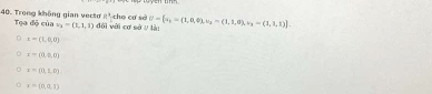 1° cho cơ sè
40. Trong không gian vecto Tọa độ của v_1=(1,1,1) đội với cơ sở / là: sigma - a_1=(1,0,0),v_2=(1,1,0), v_3=(1,1,1)].
x=(1,0,0)
x=(0,0,0)
x=(0,1,0)
x=(0,a,1)