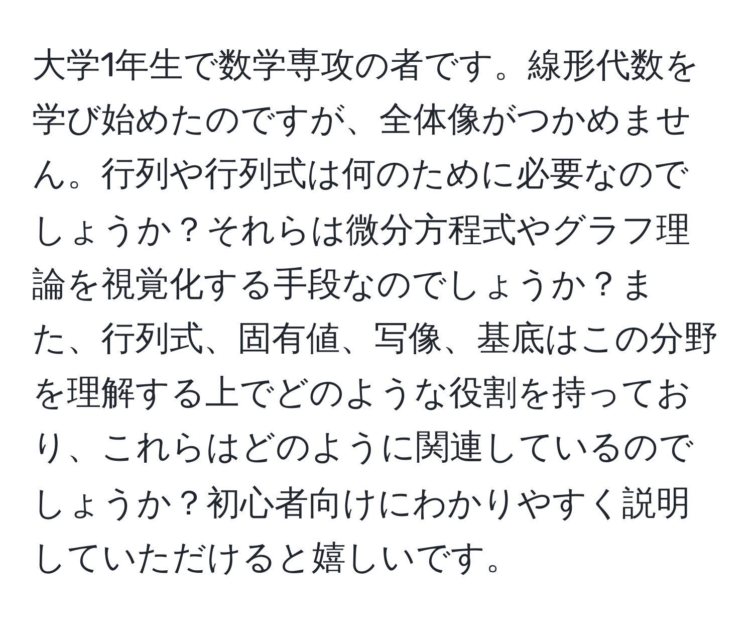 大学1年生で数学専攻の者です。線形代数を学び始めたのですが、全体像がつかめません。行列や行列式は何のために必要なのでしょうか？それらは微分方程式やグラフ理論を視覚化する手段なのでしょうか？また、行列式、固有値、写像、基底はこの分野を理解する上でどのような役割を持っており、これらはどのように関連しているのでしょうか？初心者向けにわかりやすく説明していただけると嬉しいです。