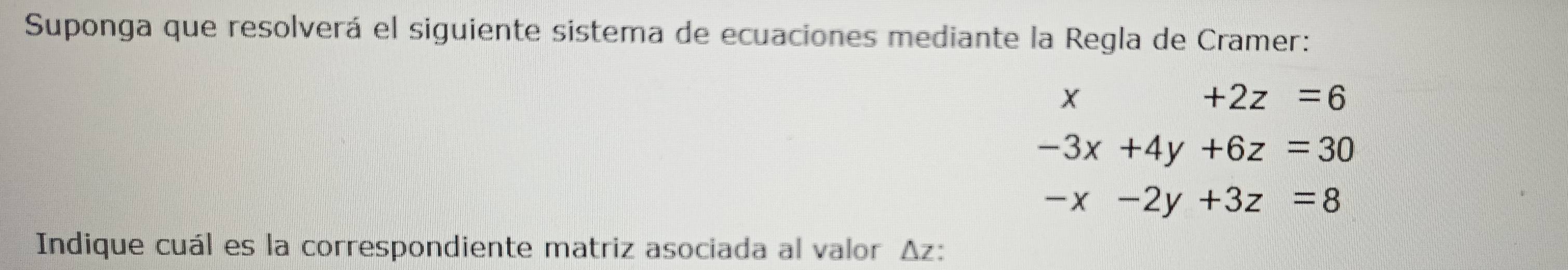 Suponga que resolverá el siguiente sistema de ecuaciones mediante la Regla de Cramer:
X
+2z=6
-3x+4y+6z=30
-x-2y+3z=8
Indique cuál es la correspondiente matriz asociada al valor Δz :