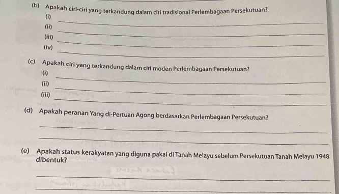 Apakah ciri-ciri yang terkandung dalam ciri tradisional Perlembagaan Persekutuan? 
_ 
(i) 
_ 
(ii) 
(iii) 
_ 
(iv) 
_ 
(c) Apakah ciri yang terkandung dalam ciri moden Perlembagaan Persekutuan? 
_ 
(i) 
_ 
(ii) 
_ 
(iii) 
(d) Apakah peranan Yang di-Pertuan Agong berdasarkan Perlembagaan Persekutuan? 
_ 
_ 
(e) Apakah status kerakyatan yang diguna pakai di Tanah Melayu sebelum Persekutuan Tanah Melayu 1948 
dibentuk? 
_ 
_