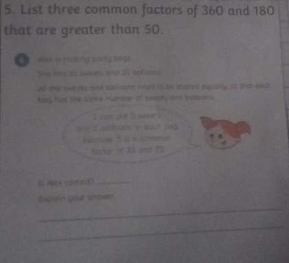 List three common factors of 360 and 180
that are greater than 50. 
a Aak is P roking party bags. 
She has 35 sweers and 25 balioons 
All the sweets and balloons need to be shared equally, so that each 
bog has the same number of sweets and bolloons. 
I can put 5 swee s 
and 5 sailoons in euch bag 
becuse " is a common 
lactor of 35 and 29
Is Alex correct?_ 
_ 
Expiain your answer 
_