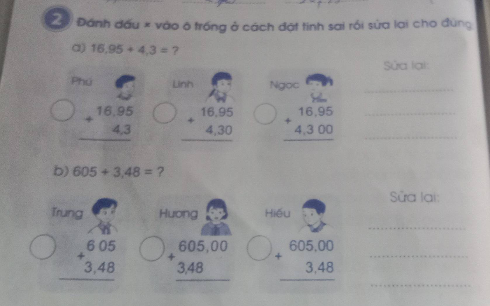 Tà Đánh đấu × vào ô trống ở cách đặt tính sai rồi sửa lai cho đùng 
a) 16,95+4,3= ? 
Sửa lại: 
Phú Linh Ngọc_
beginarrayr 16.95 +4.3 hline endarray
beginarrayr 16,95 +4,30 hline endarray
beginarrayr 16,95 +4,300 hline endarray __ 
b) 605+3.48= ? 
Sửa lại: 
_ 
Trung Huơng Hiếu
beginarrayr 605 +3,48 hline endarray
beginarrayr 605,00 +3,48 hline endarray
beginarrayr 605,00 +3,48 hline endarray _ 
_