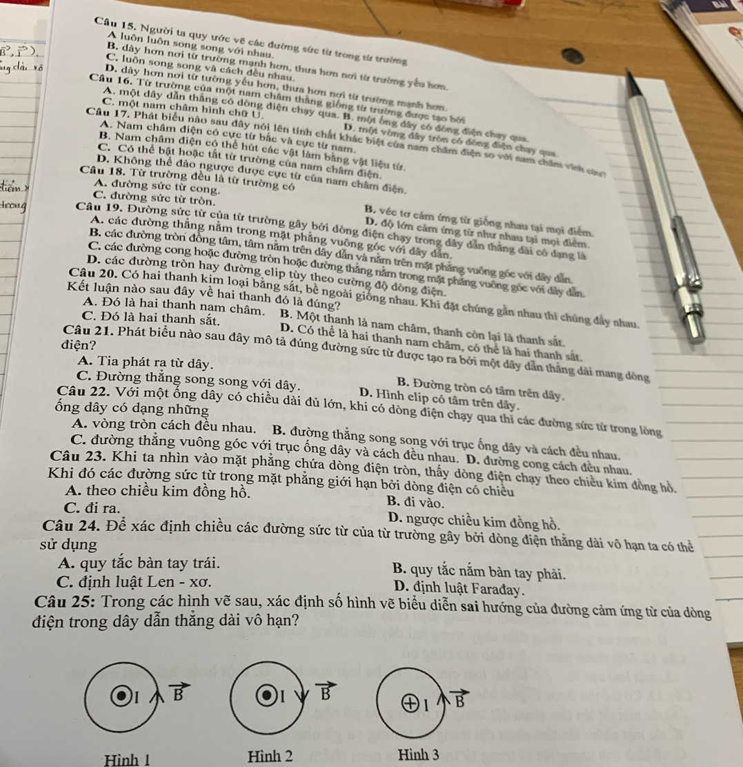 Người ta quy ước vẽ các đường sức từ trong từ trường
A luôn luôn song song với nhau.
B. dày hơn nơi từ trường mạnh hơn, thưa hơn nơi từ trường yếu hơm.
C. luôn song song và cách đều nhau.
D. dày hơn nơi từ tường yếu hơn, thưa hơn nơi từ trường mạnh hơn,
Câu 16. Từ trường của một nam châm thắng giống từ trường được tạo bởi
C. một nam châm hình chữ U.
A. một dây dẫn thắng có dòng điện chạy qua. B. một ông đây có đòng điện chay qua
A. Nam châm diện có cực từ bắc và cực từ nam.
Câu 17. Phát biểu nào sau dây nói lên tính chất khác biệt của nam châm điện so với nam chăm vinh ca
D. một vòng đây tròn có đồng điện chạy qua.
B. Nam châm điện cộ thể hút các vật làm bằng vật liệu từ.
C. Có thể bật hoặc tất từ trường của nam châm điện.
D. Không thể đảo ngược được cực từ của nam châm điện.
Câu 18. Từ trường đều là từ trường có
A. đường sức từ cong.
C. đường sức từ tròn.
B. véc tơ cảm ứng từ giống nhau tại mọi điểm.
Câu 19. Đường sức từ của từ trường gây bởi dòng điện chạy trong dây dân thăng dài có dang là
D. độ lớn cảm ứng từ như nhau tại mọi điểm.
A. các đường thăng nằm trong mặt phẳng vuông góc với dây dẫn
B. các đường tròn đồng tâm, tâm năm trên dây dẫn và năm trên mặt phăng vuống gốc với dây dân
C. các đường cong hoặc đường tròn hoặc đường thăng năm trong mặt phăng vuỡng gốc với dây dân,
D. các đường tròn hay dường clip tùy theo cường độ dòng điện.
Câu 20. Có hai thanh kim loại bằng sắt, bê ngoài giống nhau. Khi đặt chúng gản nhau thì chúng đây nhau,
A. Đó là hai thanh nạm châm.
Kết luận nào sau đây về hai thanh đó là đúng? B. Một thanh là nam châm, thanh còn lại là thanh sắt.
C. Đó là hai thanh sắt.
D. Có thể là hai thanh nam châm, có thể là hai thanh sắt.
điện?
Câu 21. Phát biểu nào sau đây mô tả đúng đường sức từ được tạo ra bởi một dây dẫn thẳng dài mang đòng
A. Tia phát ra từ dây.
B. Đường tròn có tâm trên dây.
C. Đường thắng song song với dây. D. Hình elip có tâm trên dây.
ổng dây có dạng những
Câu 22. Với một ống dây có chiều dài đủ lớn, khi có dòng điện chạy qua thi các đường sức từ trong lòng
A. vòng tròn cách đều nhau. B. đường thắng song song với trục ống dây và cách đều nhau.
C. đường thăng vuông góc với trục ống dây và cách đều nhau. D. đường cong cách đều nhau.
Câu 23. Khi ta nhìn vào mặt phẳng chứa dòng điện tròn, thấy dòng điện chạy theo chiều kim đòng hồ,
Khi đó các đường sức từ trong mặt phẳng giới hạn bởi dòng điện có chiều
A. theo chiều kim đồng hồ. B. đi vào.
C. đi ra. D. ngược chiều kim đồng hồ.
Câu 24. Để xác định chiều các đường sức từ của từ trường gây bởi dòng điện thắng dài vô hạn ta có thể
sử dụng
A. quy tắc bàn tay trái. B. quy tắc nắm bàn tay phải.
C. đinh luật Len - xơ.
D. định luật Farađay.
Câu 25: Trong các hình vẽ sau, xác định số hình vẽ biểu diễn sai hướng của đường cảm ứng từ của dòng
điện trong dây dẫn thắng dài vô hạn?
I vector B
1 vector B
1 vector B
Hình 1 Hình 2 Hình 3