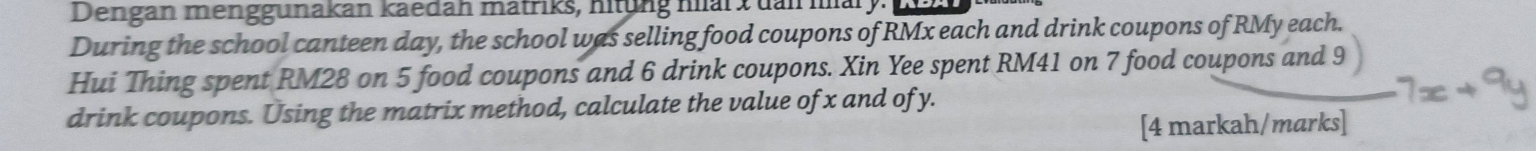 Dengan menggunakan kaedah matriks, nitung nar x dan mary. 
During the school canteen day, the school was selling food coupons of RMx each and drink coupons of RMy each. 
Hui Thing spent RM28 on 5 food coupons and 6 drink coupons. Xin Yee spent RM41 on 7 food coupons and 9
drink coupons. Using the matrix method, calculate the value of x and of y. 
[4 markah/marks]