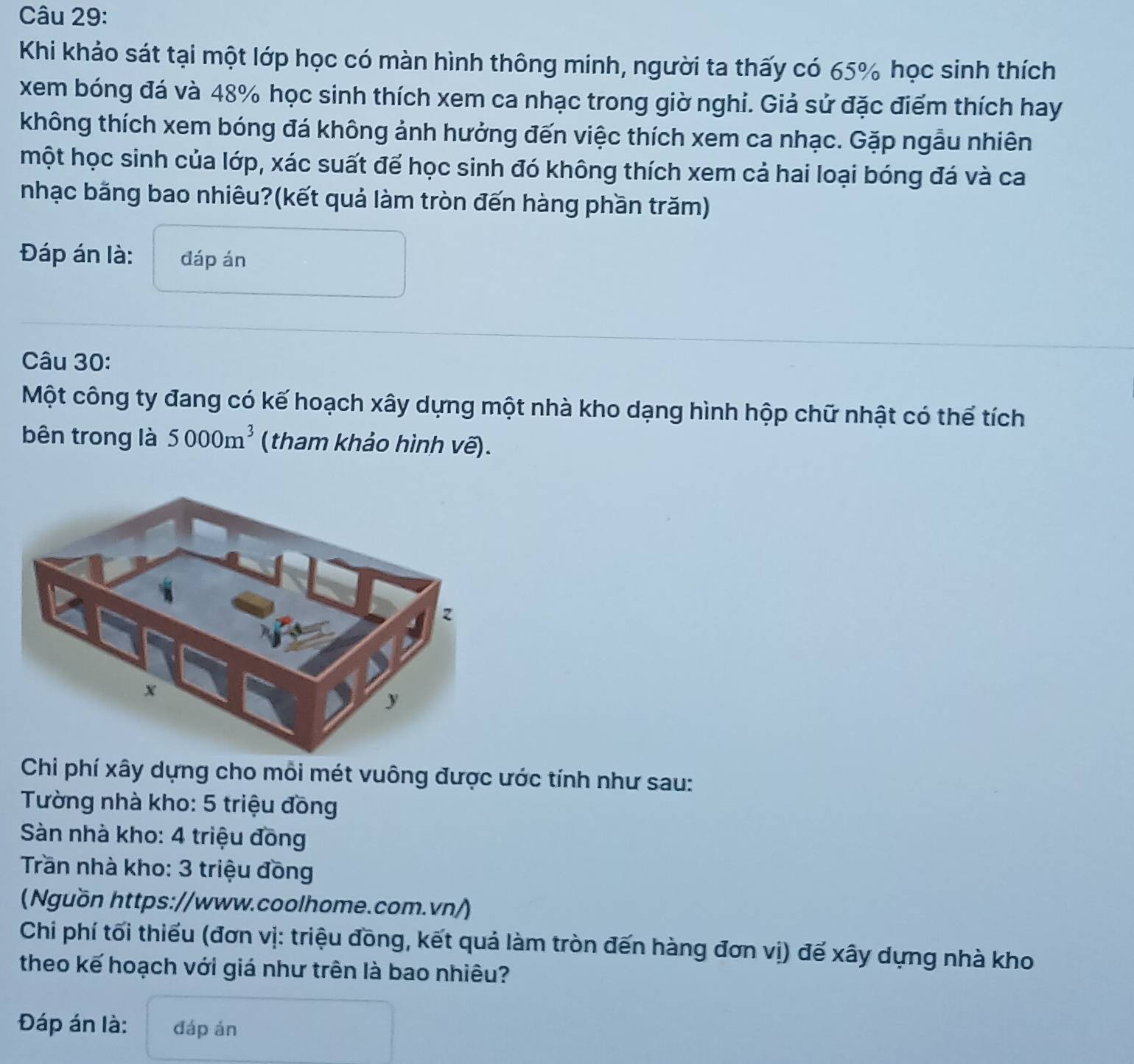 Khi khảo sát tại một lớp học có màn hình thông minh, người ta thấy có 65% học sinh thích 
xem bóng đá và 48% học sinh thích xem ca nhạc trong giờ nghi. Giả sử đặc điểm thích hay 
không thích xem bóng đá không ảnh hưởng đến việc thích xem ca nhạc. Gặp ngẫu nhiên 
một học sinh của lớp, xác suất để học sinh đó không thích xem cả hai loại bóng đá và ca 
nhạc bằng bao nhiêu?(kết quả làm tròn đến hàng phần trăm) 
Đáp án là: đáp án 
Câu 30: 
Một công ty đang có kế hoạch xây dựng một nhà kho dạng hình hộp chữ nhật có thể tích 
bên trong là 5000m^3 (tham khảo hình vẽ). 
Chi phí xây dựng cho mỗi mét vuông được ước tính như sau: 
Tường nhà kho: 5 triệu đồng 
Sàn nhà kho: 4 triệu đồng 
Trần nhà kho: 3 triệu đồng 
(Nguồn https://www.coolhome.com.vn/) 
Chi phí tối thiếu (đơn vị: triệu đồng, kết quả làm tròn đến hàng đơn vị) đế xây dựng nhà kho 
theo kế hoạch với giá như trên là bao nhiêu? 
Đáp án là: đáp án