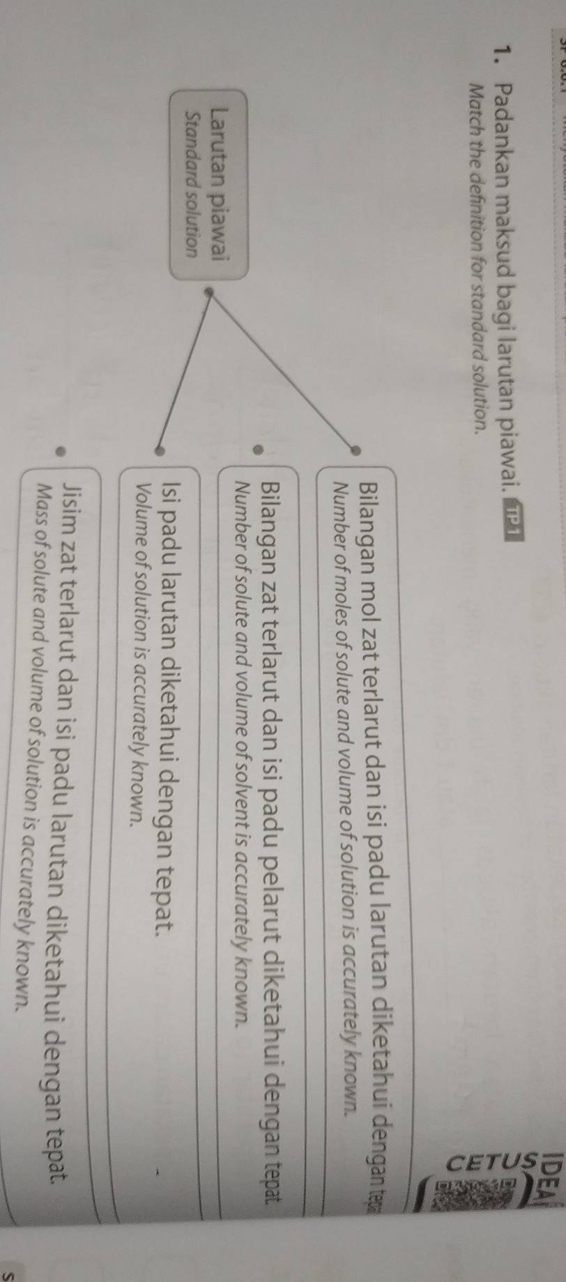 Padankan maksud bagi larutan piawai. 
Match the definition for standard solution.
Bilangan mol zat terlarut dan isi padu larutan diketahui dengan tepa
Number of moles of solute and volume of solution is accurately known.
Bilangan zat terlarut dan isi padu pelarut diketahui dengan tepat
Number of solute and volume of solvent is accurately known.
Larutan piawai
Standard solution
Isi padu larutan diketahui dengan tepat.
Volume of solution is accurately known.
Jisim zat terlarut dan isi padu larutan diketahui dengan tepat.
Mass of solute and volume of solution is accurately known.